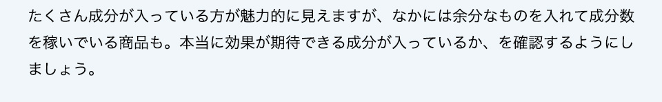 たくさん成分が入っている方が魅力的に見えますが、なかには余分なものを入れて成分数を稼いでいる商品も。本当に効果が期待できる成分が入っているか、を確認するようにしましょう。