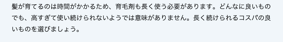 効果を期待するのには時間がかかるため、育毛剤も長く使う必要があります。どんなに良いものでも、高すぎて使い続けられないようでは意味がありません。長く続けられるコスパの良いものを選びましょう。