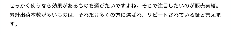 販売実績せっかく使うなら効果があるものを選びたいですよね。そこで注目したいのが販売実績。累計出荷本数が多いものは、それだけ多くの方に選ばれ、リピートされている証と言えます。