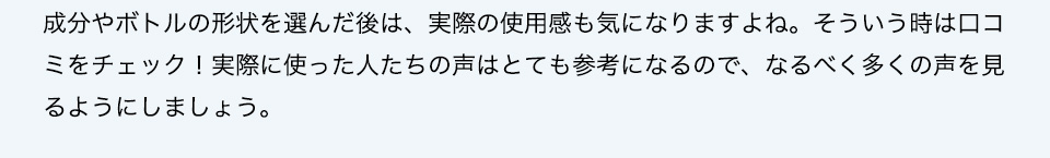 成分やボトルの形状を選んだ後は、実際の使用感も気になりますよね。そういう時は口コミをチェック！実際に使った人たちの声はとても参考になるので、なるべく多くの声を見るようにしましょう。