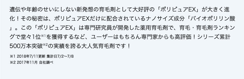 遺伝や年齢のせいにしない新発想の育毛剤として大好評の「ポリピュアEX」が大きく進化！その秘密は、ポリピュアEXだけに配合されているナノサイズ成分「バイオポリリン酸」。この「ポリピュアEX」は専門研究員が開発した薬用育毛剤で、育毛・育毛剤ランキングで堂々1位※1を獲得するなど、ユーザーはもちろん専門家からも高評価！シリーズ累計400万本突破※2の実績を誇る大人気育毛剤です！  ※1 2018年7／11更新 集計日7／2～7／8 ※2 2017年11月 自社調べ