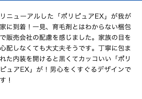 リニューアルした「ポリピュアEX」が我が家に到着！一見、育毛剤とはわからない梱包で販売会社の配慮を感じました。家族の目を心配しなくても大丈夫そうです。丁寧に包まれた内装を開けると黒くてカッコいい「ポリピュアEX」が！男心をくすぐるデザインです！
