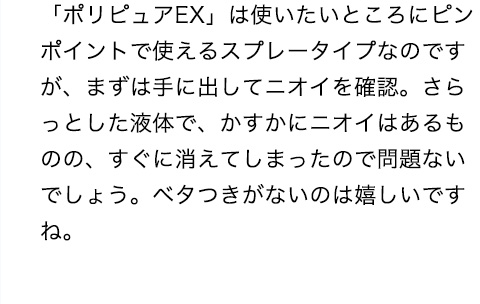 「ポリピュアEX」は使いたいところにピンポイントで狙えるスプレータイプで、まずは手に出してニオイを確認。さらっとした液体で、かすかにニオイはあるものの、すぐに消えてしまったので問題ないでしょう。ベタつきがないのも嬉しいですね。