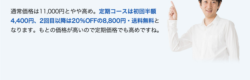 通常価格は11,000円とやや高め。定期コースは初回半額4,400円、2回目以降は20％OFFの8,800円・送料無料となります。もとの価格が高いので定期価格でも高めですね。