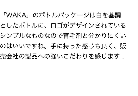 「WAKA」のボトルパッケージは白を基調としたボトルに、ロゴがデザインされているシンプルなものなので育毛剤と分かりにくいのはいいですね。手に持った感じも良く、販売会社の製品への強いこだわりを感じます！