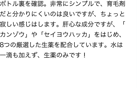 ボトル裏を確認。非常にシンプルで、育毛剤だと分かりにくいのは良いですが、ちょっと寂しい感じはします。肝心な成分ですが、「カンゾウ」や「セイヨウハッカ」をはじめ、8つの厳選した生薬を配合しています。水は一滴も加えず、生薬のみです！