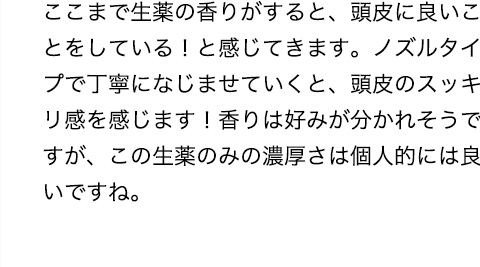 ここまで生薬の香りがすると、頭皮に良いことをしている！と感じてきます。ノズルタイプで丁寧になじませていくと、頭皮のスッキリ感を感じます！香りは好みが分かれそうですが、この生薬のみの濃厚さは個人的には良いですね。