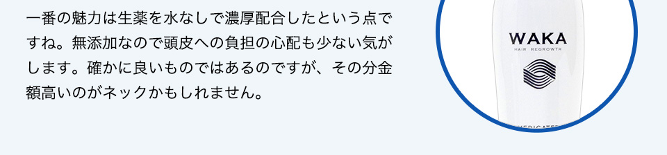 一番の魅力は生薬を水なしで濃厚配合したという点ですね。無添加なので頭皮への負担の心配も少ない気がします。良いものではあるのですが、その分金額高いのと、ノズルタイプなのがネックかもしれませんね。