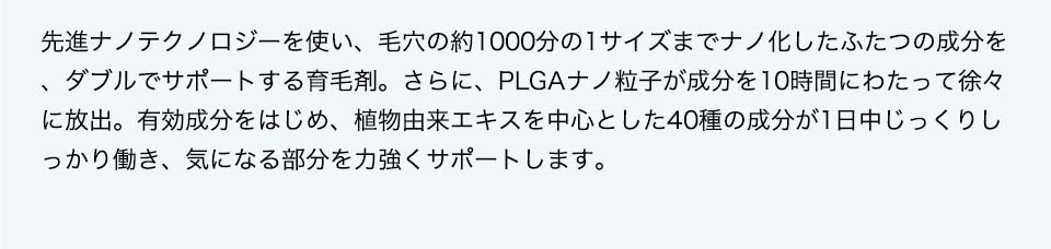 先進ナノテクノロジーを使い、毛穴の約1000分の1サイズまでナノ化したふたつの成分を、ダブルでサポートする育毛剤。さらに、PLGAナノ粒子が成分を10時間にわたって徐々に放出。有効成分をはじめ、植物由来エキスを中心とした40種の成分が1日中じっくりしっかり働き、気になる部分を力強くサポートします。その実力は、実際に使った人の約91.8％が「使い続けたい」と答えるほど！