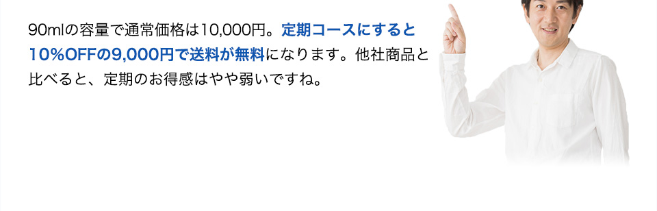 90mlの容量で通常価格は10,000円。定期コースにすると10％OFFの9,000円で送料が無料になります。他社商品と比べると、定期のお得感はやや弱いですね。
