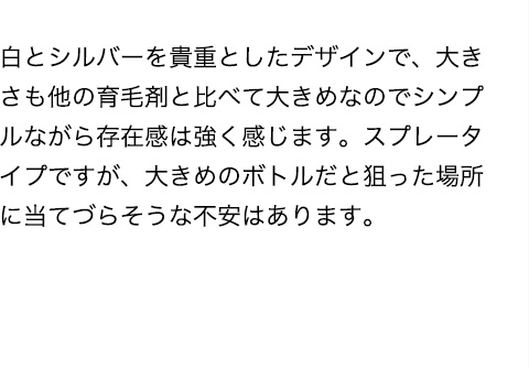 白とシルバーを貴重としたデザインで、大きさも他の育毛剤と比べて大きめなのでシンプルながら存在感は強く感じます。スプレータイプですが、大きめのボトルだと狙った場所に当てづらそうな不安はあります。