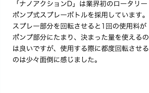 「ナノアクションD」は業界初のロータリーポンプ式スプレーボトルを採用しています。スプレー部分を回転させると1回の使用料がポンプ部分にたまり、決まった量を使えるのは良いですが、使用する際に都度回転させるのは少々面倒に感じました。