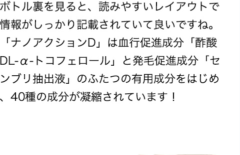 ボトル裏を見ると、読みやすいレイアウトで情報がしっかり記載されていて良いですね。「ナノアクションD」は血行促進成分「酢酸DL-α-トコフェロール」と発毛促進成分「センブリ抽出液」のふたつの有用成分をはじめ、40種の成分が凝縮されています！