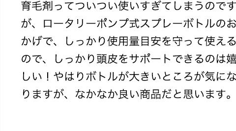 育毛剤ってついつい使いすぎてしまうのですが、ロータリーポンプ式スプレーボトルのおかげで、しっかり使用量目安を守って使えるので、しっかり頭皮をサポートできるのは嬉しい！やはりボトルが大きいところが気になりますが、なかなか良い商品だと思います。