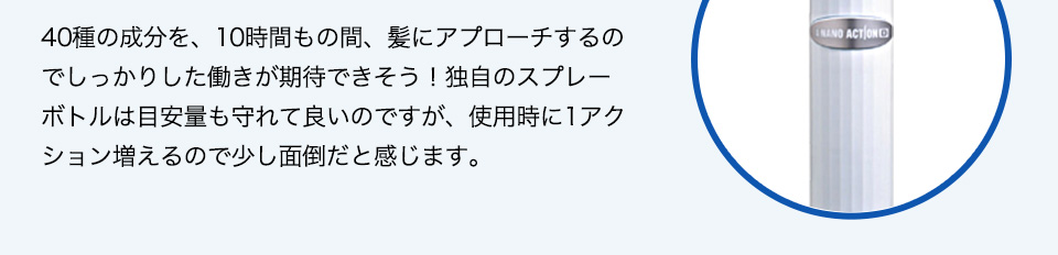 40種の成分を、10時間もの間、髪にアプローチするのでしっかりした働きが期待できそう！独自のスプレーボトルは目安量も守れて良いのですが、使用時に1アクション増えるので少し面倒だと感じます。