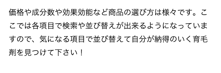 価格や成分数や効果効能など商品の選び方は様々です。ここでは各項目で検索や並び替えが出来るようになっていますので、気になる項目で並び替えて自分が納得のいく育毛剤を見つけて下さい！