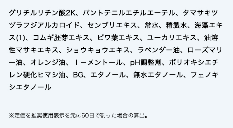 グリチルリチン酸2K、パントテニルエチルエーテル、タマサキツヅラフジアルカロイド、センブリエキス、常水、精製水、海藻エキス(1)、コムギ胚芽エキス、ビワ葉エキス、ユーカリエキス、油溶性マサキエキス、ショウキョウエキス、ラベンダー油、ローズマリー油、オレンジ油、ｌ－メントール、pH調整剤、ポリオキシエチレン硬化ヒマシ油、BG、エタノール、無水エタノール、フェノキシエタノール