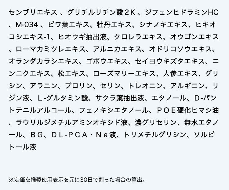 センブリエキス 、グリチルリチン酸２K 、ジフェンヒドラミンHC、M-034 、ビワ葉エキス、牡丹エキス、シナノキエキス、ヒキオコシエキス-1、ヒオウギ抽出液、クロレラエキス、オウゴンエキス、ローマカミツレエキス、アルニカエキス、オドリコソウエキス、オランダカラシエキス、ゴボウエキス、セイヨウキズタエキス、ニンニクエキス、松エキス、ローズマリーエキス、人参エキス、グリシン、アラニン、プロリン、セリン、トレオニン、アルギニン、リジン液、Ｌ-グルタミン酸、サクラ葉抽出液、エタノール、Ｄ-パントテニルアルコール、フェノキシエタノール、ＰＯＥ硬化ヒマシ油、ラウリルジメチルアミンオキシド液、濃グリセリン、無水エタノール、ＢＧ、ＤＬ-ＰＣＡ・Ｎａ液、トリメチルグリシン、ソルビトール液