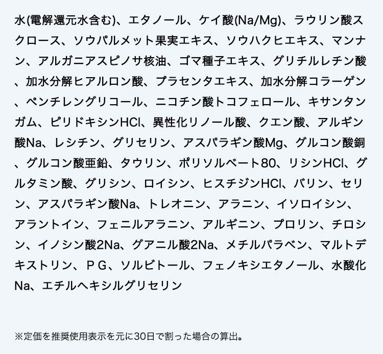 水(電解還元水含む)、エタノール、ケイ酸(Na/Mg)、ラウリン酸スクロース、ソウパルメット果実エキス、ソウハクヒエキス、マンナン、アルガニアスピノサ核油、ゴマ種子エキス、グリチルレチン酸、加水分解ヒアルロン酸、プラセンタエキス、加水分解コラーゲン、ペンチレングリコール、ニコチン酸トコフェロール、キサンタンガム、ピリドキシンHCl、異性化リノール酸、クエン酸、アルギン酸Na、レシチン、グリセリン、アスパラギン酸Mg、グルコン酸銅、グルコン酸亜鉛、タウリン、ポリソルベート80、リシンHCl、グルタミン酸、グリシン、ロイシン、ヒスチジンHCl、バリン、セリン、アスパラギン酸Na、トレオニン、アラニン、イソロイシン、アラントイン、フェニルアラニン、アルギニン、プロリン、チロシン、イノシン酸2Na、グアニル酸2Na、メチルパラベン、マルトデキストリン、ＰＧ、ソルビトール、フェノキシエタノール、水酸化Na、エチルヘキシルグリセリン