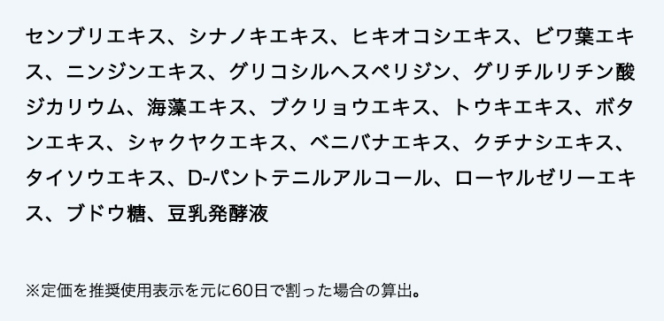 センブリエキス、シナノキエキス、ヒキオコシエキス、ビワ葉エキス、ニンジンエキス、グリコシルヘスぺリジン、グリチルリチン酸ジカリウム、海藻エキス、ブクリョウエキス、トウキエキス、ボタンエキス、シャクヤクエキス、ベニバナエキス、クチナシエキス、タイソウエキス、D-パントテニルアルコール、ローヤルゼリーエキス、ブドウ糖、豆乳発酵液