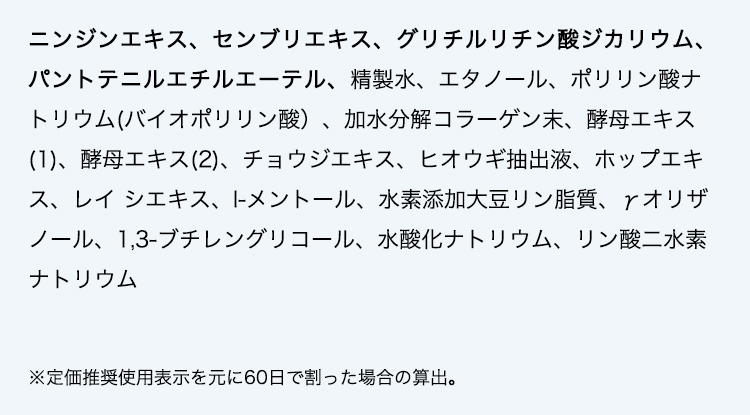 ニンジンエキス、センブリエキス、グリチルリチン酸ジカリウム、パントテニルエチルエーテル、精製水、エタノール、ポリリン酸ナトリウム(バイオポリリン酸）、加水分解コラーゲン末、酵母エキス(1)、酵母エキス(2)、チョウジエキス、ヒオウギ抽出液、ホップエキス、レイ シエキス、l-メントール、水素添加大豆リン脂質、γ̶オリザノール、1,3-ブチレングリコール、水酸化ナトリウム、リン酸二水素ナトリウム