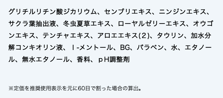 グリチルリチン酸ジカリウム、センブリエキス、ニンジンエキス、サクラ葉抽出液、冬虫夏草エキス、ローヤルゼリーエキス、オウゴンエキス、テンチャエキス、アロエエキス(２)、タウリン、加水分解コンキオリン液、Ｉ-メントール、BG、パラベン、水、エタノール、無水エタノール、香料、ｐH調整剤