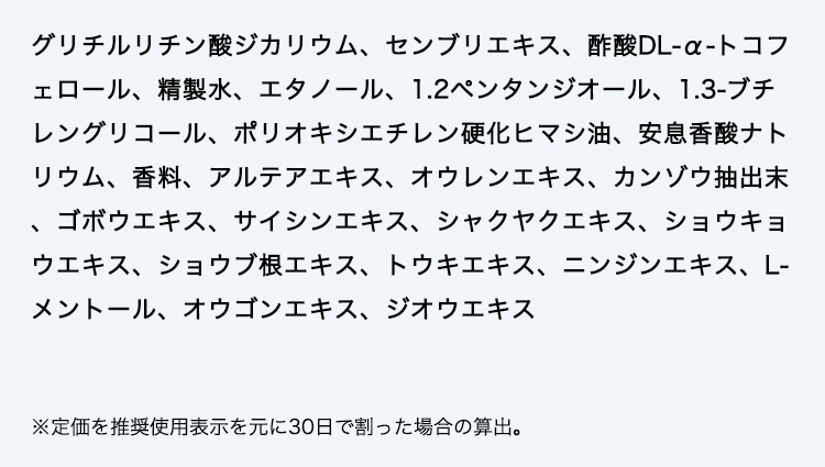 グリチルリチン酸ジカリウム、センブリエキス、酢酸DL-α-トコフェロール、精製水、エタノール、1.2ペンタンジオール、1.3-ブチレングリコール、ポリオキシエチレン硬化ヒマシ油、安息香酸ナトリウム、香料、アルテアエキス、オウレンエキス、カンゾウ抽出末、ゴボウエキス、サイシンエキス、シャクヤクエキス、ショウキョウエキス、ショウブ根エキス、トウキエキス、ニンジンエキス、L-メントール、オウゴンエキス、ジオウエキス