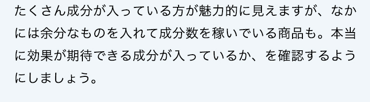 たくさん成分が入っている方が魅力的に見えますが、なかには余分なものを入れて成分数を稼いでいる商品も。本当に効果が期待できる成分が入っているか、を確認するようにしましょう。