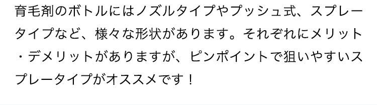 育毛剤のボトルにはノズルタイプやプッシュ式、スプレータイプなど、様々な形状があります。それぞれにメリット・デメリットがありますが、ピンポイントで狙いやすいスプレータイプがオススメです！