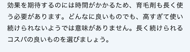 効果を期待するのには時間がかかるため、育毛剤も長く使う必要があります。どんなに良いものでも、高すぎて使い続けられないようでは意味がありません。長く続けられるコスパの良いものを選びましょう。