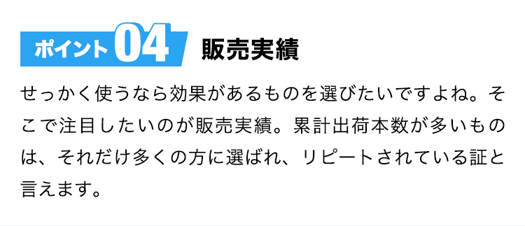 ポイント04販売実績せっかく使うなら効果があるものを選びたいですよね。そこで注目したいのが販売実績。累計出荷本数が多いものは、それだけ多くの方に選ばれ、リピートされている証と言えます。