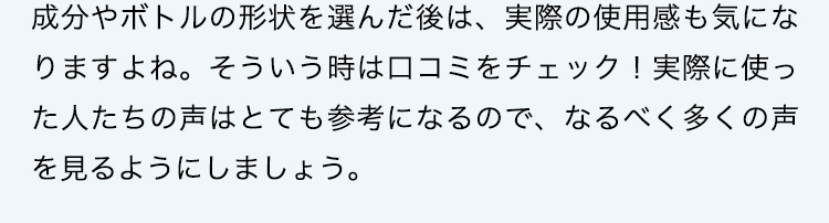 成分やボトルの形状を選んだ後は、実際の使用感も気になりますよね。そういう時は口コミをチェック！実際に使った人たちの声はとても参考になるので、なるべく多くの声を見るようにしましょう。