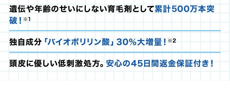 ・遺伝や年齢のせいにしない育毛剤として累計400万本突破！※1 ・独自成分「バイオポリリン酸」30％大増量！※2 ・頭皮に優しい低刺激処方。安心の45日間返金保証付き！