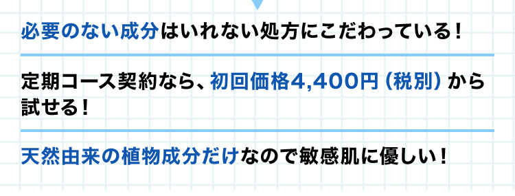 ・必要のない成分はいれない処方にこだわっている！ ・定期コース契約なら、初回価格4,400円（税別）から試せる！・天然由来の植物成分だけなので敏感肌に優しい！