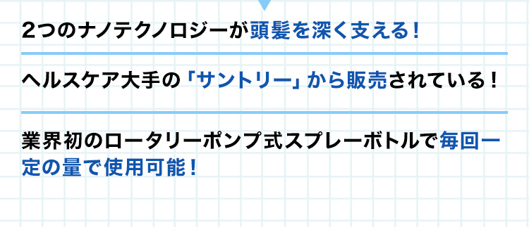 ・2つのナノテクノロジーが頭髪を深く支える！・ヘルスケア大手の「サントリー」から販売されている安心感！・業界初のロータリーポンプ式スプレーボトルで毎回一定の量で使用可能！
