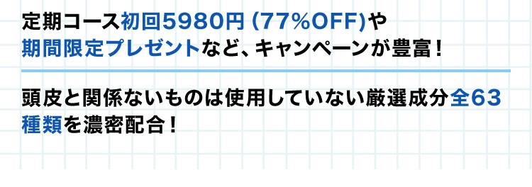 ・定期コース初回5,980円(77％OFF)や期間限定プレゼントなど、キャンペーンが豊富！・頭皮と関係ないものは使用していない厳選成分全63種類を濃密配合！