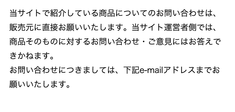 当サイトで紹介している商品についてのお問い合わせは、販売元に直接お願いいたします。当サイト運営者側では、商品そのものに対するお問い合わせ・ご意見にはお答えできかねます。お問い合わせにつきましては、下記e-mailアドレスまでお願いいたします。