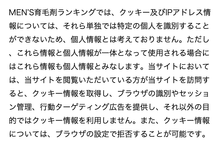 MEN'S育毛剤ランキングでは、クッキー及びIPアドレス情報については、それら単独では特定の個人を識別することができないため、個人情報とは考えておりません。ただし、これら情報と個人情報が一体となって使用される場合にはこれら情報も個人情報とみなします。当サイトにおいては、当サイトを閲覧いただいている方が当サイトを訪問すると、クッキー情報を取得し、ブラウザの識別やセッション管理、行動ターゲティング広告を提供し、それ以外の目的ではクッキー情報を利用しません。また、クッキー情報については、ブラウザの設定で拒否することが可能です。