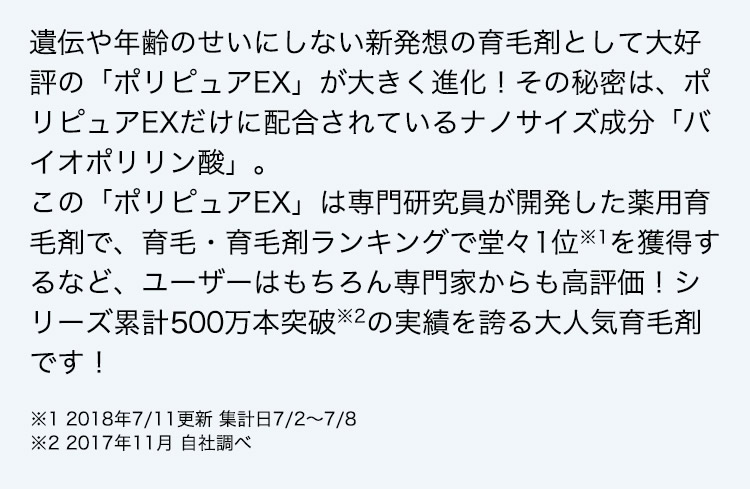 遺伝や年齢のせいにしない新発想の育毛剤として大好評の「ポリピュアEX」が大きく進化！その秘密は、ポリピュアEXだけに配合されているナノサイズ成分「バイオポリリン酸」。この「ポリピュアEX」は専門研究員が開発した薬用育毛剤で、育毛・育毛剤ランキングで堂々1位※1を獲得するなど、ユーザーはもちろん専門家からも高評価！シリーズ累計400万本突破※2の実績を誇る大人気育毛剤です！  ※1 2018年7／11更新 集計日7／2～7／8 ※2 2017年11月 自社調べ