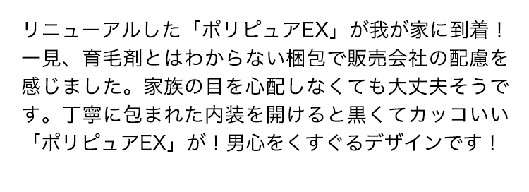 リニューアルした「ポリピュアEX」が我が家に到着！一見、育毛剤とはわからない梱包で販売会社の配慮を感じました。家族の目を心配しなくても大丈夫そうです。丁寧に包まれた内装を開けると黒くてカッコいい「ポリピュアEX」が！男心をくすぐるデザインです！