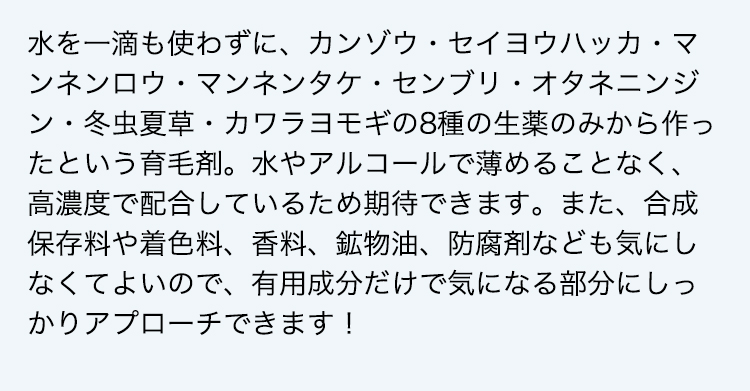 水を一滴も使わずに、カンゾウ・セイヨウハッカ・マンネンロウ・マンネンタケ・センブリ・オタネニンジン・冬虫夏草・カワラヨモギの8種の生薬のみから作ったという育毛剤。水やアルコールで薄めることなく、高濃度で配合しているため期待できます。また、合成保存料や着色料、香料、鉱物油、防腐剤なども気にしなくてよいので、有用成分だけで気になる部分にしっかりアプローチできます！