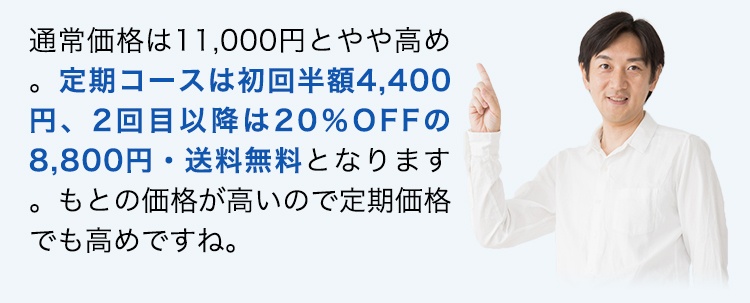 通常価格は11,000円とやや高め。定期コースは初回半額4,400円、2回目以降は20％OFFの8,800円・送料無料となります。もとの価格が高いので定期価格でも高めですね。