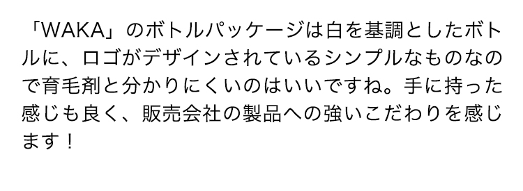 「WAKA」のボトルパッケージは白を基調としたボトルに、ロゴがデザインされているシンプルなものなので育毛剤と分かりにくいのはいいですね。手に持った感じも良く、販売会社の製品への強いこだわりを感じます！