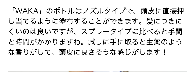 「WAKA」のボトルはノズルタイプで、頭皮に直接押し当てるように塗布することができます。髪につきにくいのは良いですが、スプレータイプに比べると手間と時間がかかりますね。試しに手に取ると生薬のような香りがして、頭皮に良さそうな感じがします！