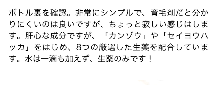 ボトル裏を確認。非常にシンプルで、育毛剤だと分かりにくいのは良いですが、ちょっと寂しい感じはします。肝心な成分ですが、「カンゾウ」や「セイヨウハッカ」をはじめ、8つの厳選した生薬を配合しています。水は一滴も加えず、生薬のみです！