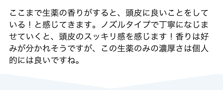 ここまで生薬の香りがすると、頭皮に良いことをしている！と感じてきます。ノズルタイプで丁寧になじませていくと、頭皮のスッキリ感を感じます！香りは好みが分かれそうですが、この生薬のみの濃厚さは個人的には良いですね。