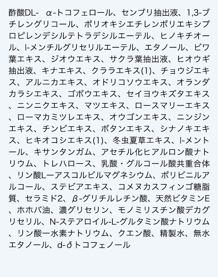 酢酸DL- α-トコフェロール、センブリ抽出液、1,3-ブチレングリコール、ポリオキシエチレンポリエキシプロピレンデシルテトラデシルエーテル、ヒノキチオール、l-メンチルグリセリルエーテル、エタノール、ビワ葉エキス、ジオウエキス、サクラ葉抽出液、ヒオウギ抽出液、キナエキス、クララエキス(1)、チョウジエキス、アルニカエキス、オドリコソウエキス、オランダカラシエキス、ゴボウエキス、セイヨウキズタエキス、ニンニクエキス、マツエキス、ロースマリーエキス、ローマカミツレエキス、オウゴンエキス、ニンジンエキス、チンピエキス、ボタンエキス、シナノキエキス、ヒキオコシエキス(1)、冬虫夏草エキス、l-メントール、キサンタンガム、アセチル化ヒアルロン酸ナトリウム、トレハロース、乳酸・グルコール酸共重合体、リン酸Lーアスコルビルマグネシウム、ポリビニルアルコール、ステビアエキス、コメヌカスフィンゴ糖脂質、セラミド2、β-グリチルレチン酸、天然ビタミンE、ホホバ油、濃グリセリン、モノミリスチン酸デカグリセリル、N-ステアロイル-L-グルタミン酸ナトリウム、リン酸一水素ナトリウム、クエン酸、精製水、無水エタノール、d-δトコフェノール