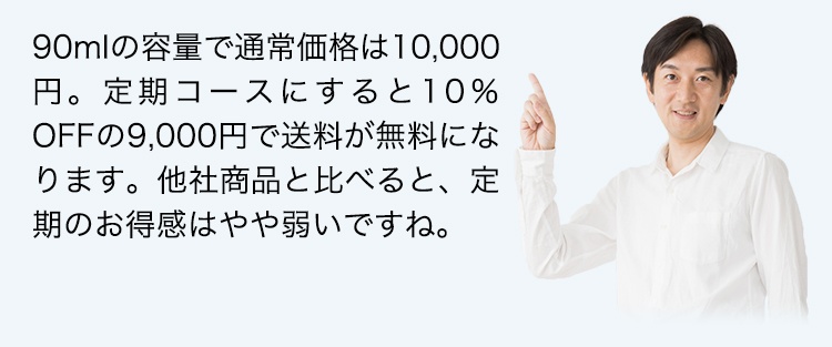 90mlの容量で通常価格は10,000円。定期コースにすると10％OFFの9,000円で送料が無料になります。他社商品と比べると、定期のお得感はやや弱いですね。