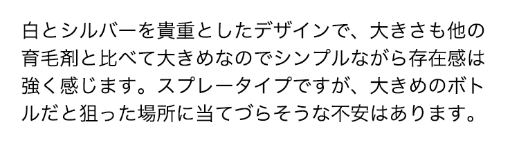 白とシルバーを貴重としたデザインで、大きさも他の育毛剤と比べて大きめなのでシンプルながら存在感は強く感じます。スプレータイプですが、大きめのボトルだと狙った場所に当てづらそうな不安はあります。