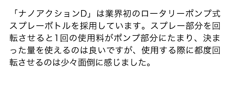 「ナノアクションD」は業界初のロータリーポンプ式スプレーボトルを採用しています。スプレー部分を回転させると1回の使用料がポンプ部分にたまり、決まった量を使えるのは良いですが、使用する際に都度回転させるのは少々面倒に感じました。